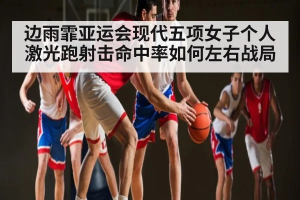 边雨霏亚运会现代五项女子个人激光跑射击命中率如何左右战局